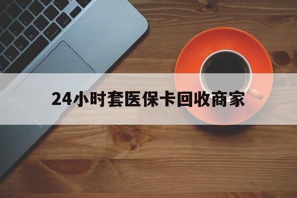 天津24小时套医保卡回收商家(医保卡刷药回收群)