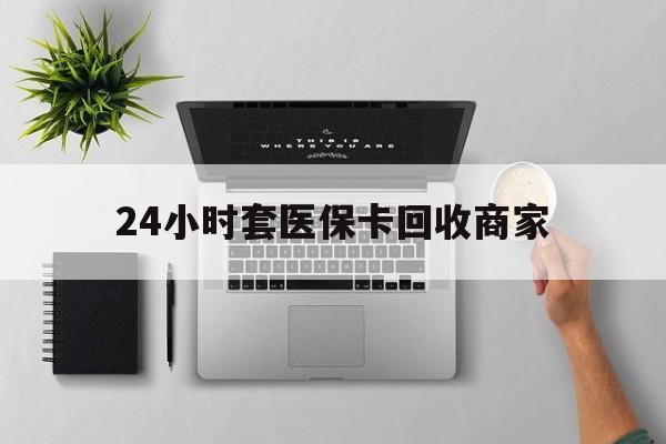 天津24小时套医保卡回收商家(高价回收医保卡联系方式)