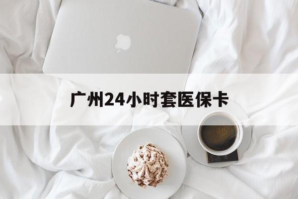 天津广州24小时套医保卡(广州哪里有套医保卡地方)