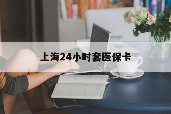 天津上海24小时套医保卡(上海套医保卡一般几个点)