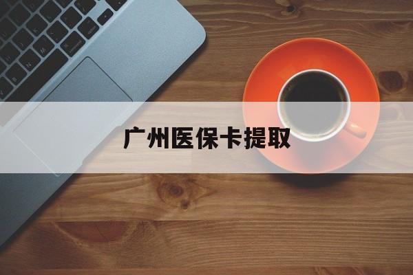 天津广州医保卡提取(广州医保卡提取流程)