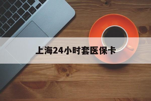 天津上海24小时套医保卡(上海哪有套医保卡的)