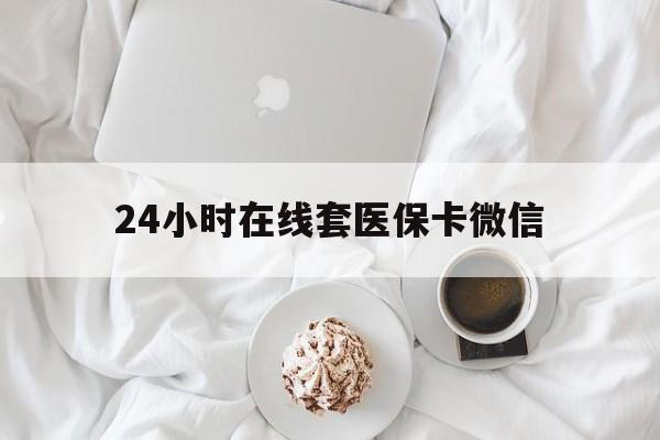 天津24小时在线套医保卡微信(24小时在线套医保卡微信能用吗)
