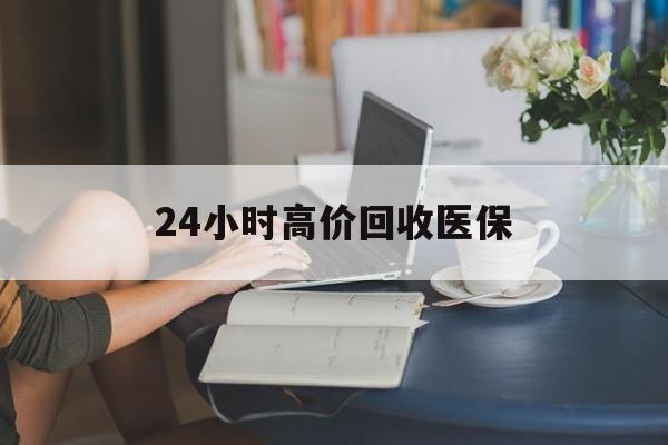 天津24小时高价回收医保(24小时高价回收医保小额)
