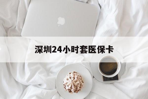 深圳24小时套医保卡(深圳医保套现有电话联系)